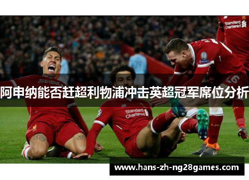 阿申纳能否赶超利物浦冲击英超冠军席位分析 阿申纳能否赶超利物浦冲击英超冠军席位分析