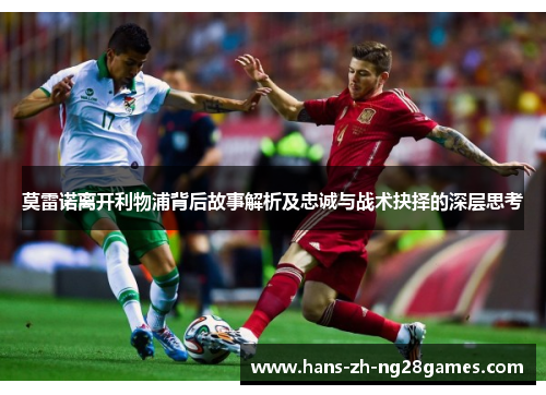 莫雷诺离开利物浦背后故事解析及忠诚与战术抉择的深层思考