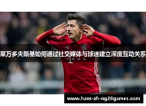 莱万多夫斯基如何通过社交媒体与球迷建立深度互动关系 莱万多夫斯基如何通过社交媒体与球迷建立深度互动关系