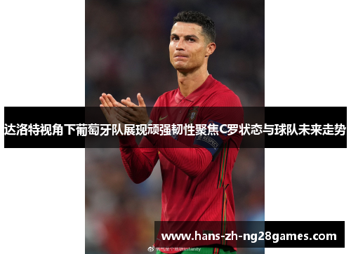 达洛特视角下葡萄牙队展现顽强韧性聚焦C罗状态与球队未来走势