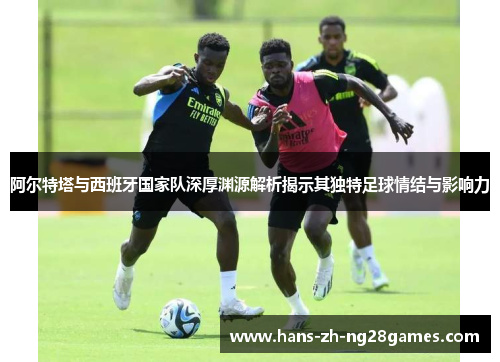 阿尔特塔与西班牙国家队深厚渊源解析揭示其独特足球情结与影响力 阿尔特塔与西班牙国家队深厚渊源解析揭示其独特足球情结与影响力