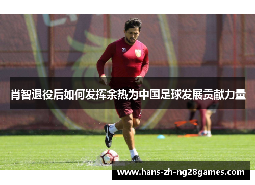 肖智退役后如何发挥余热为中国足球发展贡献力量 肖智退役后如何发挥余热为中国足球发展贡献力量