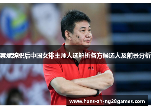 蔡斌辞职后中国女排主帅人选解析各方候选人及前景分析