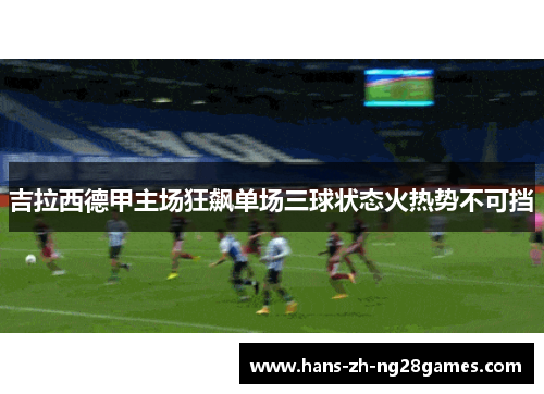 吉拉西德甲主场狂飙单场三球状态火热势不可挡