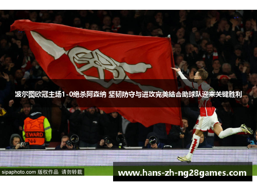 波尔图欧冠主场1-0绝杀阿森纳 坚韧防守与进攻完美结合助球队迎来关键胜利
