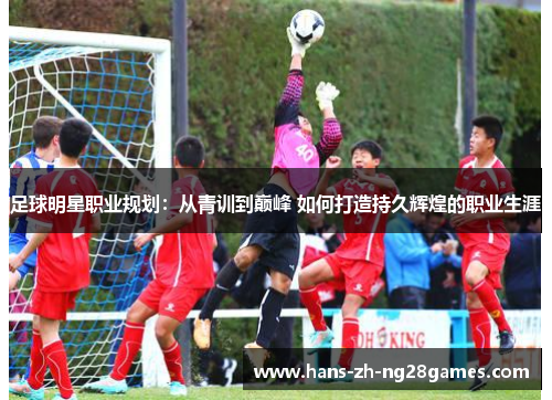 足球明星职业规划：从青训到巅峰 如何打造持久辉煌的职业生涯