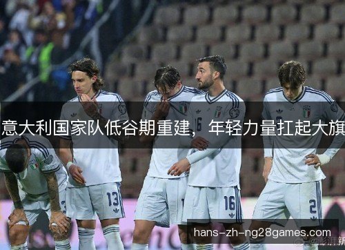 意大利国家队低谷期重建,年轻力量扛起大旗 意大利国家队低谷期重建,年轻力量扛起大旗